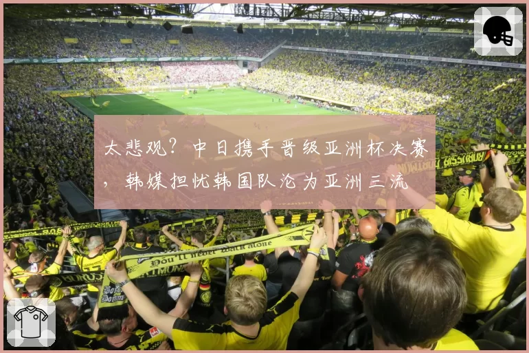 太悲观？中日携手晋级亚洲杯决赛，韩媒担忧韩国队沦为亚洲三流