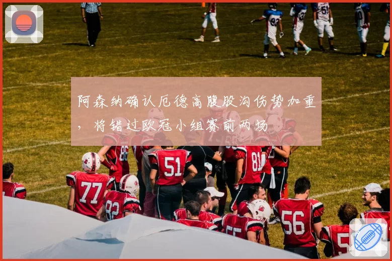 阿森纳确认厄德高腹股沟伤势加重,将错过欧冠小组赛前两场