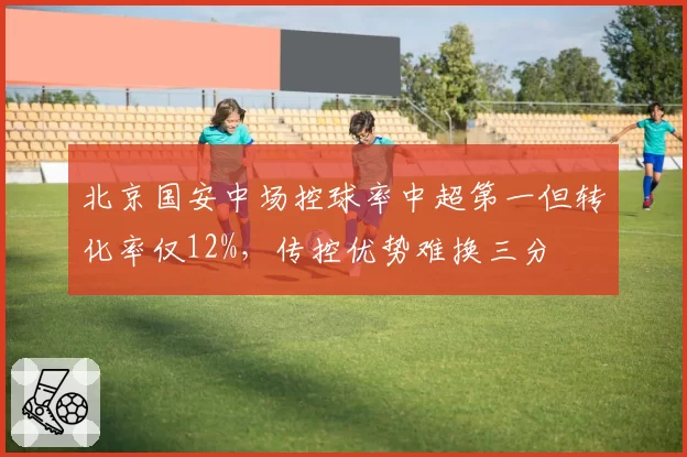 北京国安中场控球率中超第一但转化率仅12%，传控优势难换三分