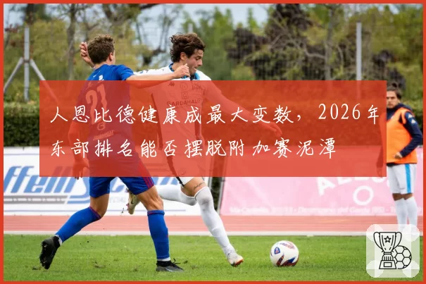人恩比德健康成最大变数,2026年东部排名能否摆脱附加赛泥潭