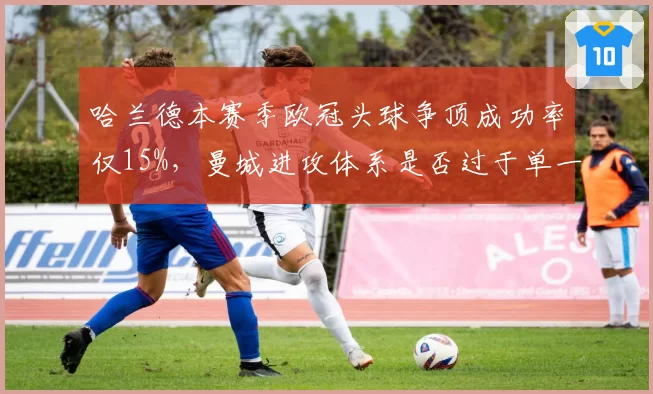 哈兰德本赛季欧冠头球争顶成功率仅15%，曼城进攻体系是否过于单一？