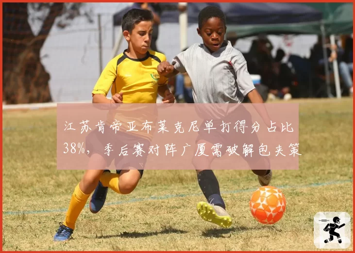 江苏肯帝亚布莱克尼单打得分占比38%，季后赛对阵广厦需破解包夹策略