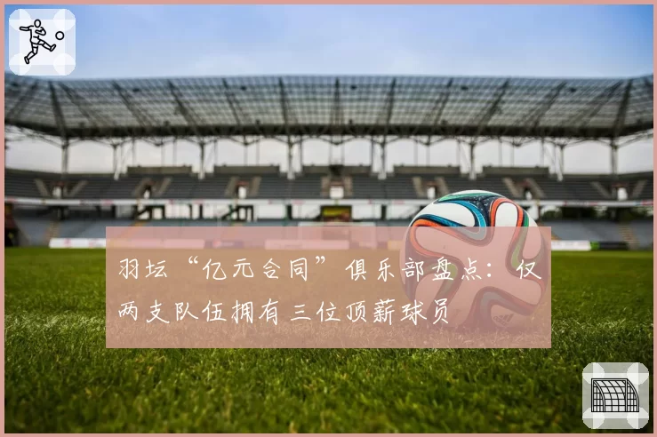 羽坛“亿元合同”俱乐部盘点：仅两支队伍拥有三位顶薪球员