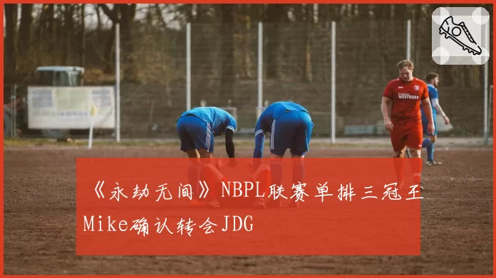 《永劫无间》NBPL联赛单排三冠王Mike确认转会JDG