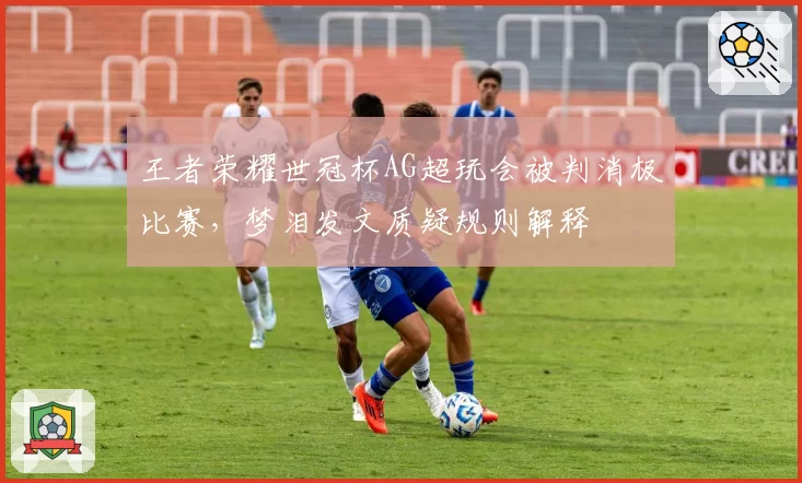 王者荣耀世冠杯AG超玩会被判消极比赛，梦泪发文质疑规则解释
