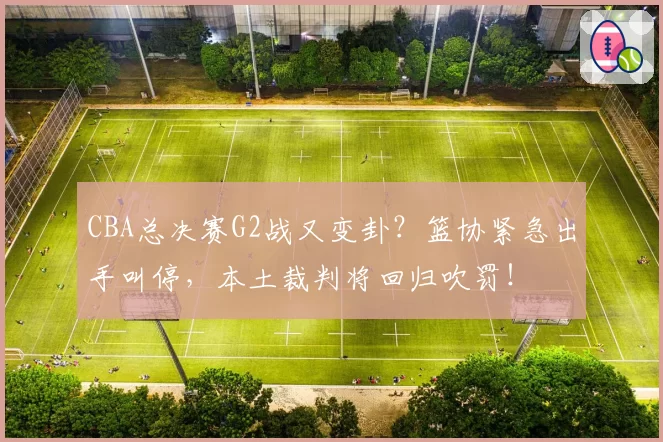 CBA总决赛G2战又变卦?篮协紧急出手叫停,本土裁判将回归吹罚!