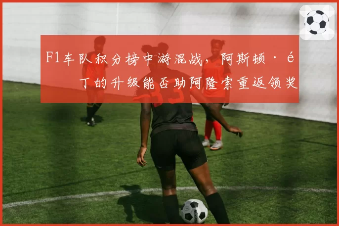 F1车队积分榜中游混战,阿斯顿·马丁的升级能否助阿隆索重返领奖台?