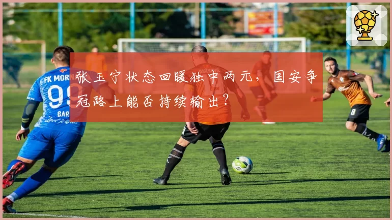 张玉宁状态回暖独中两元,国安争冠路上能否持续输出?