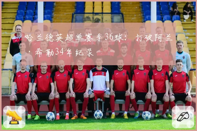 哈兰德英超单赛季36球:打破阿兰·希勒34年纪录