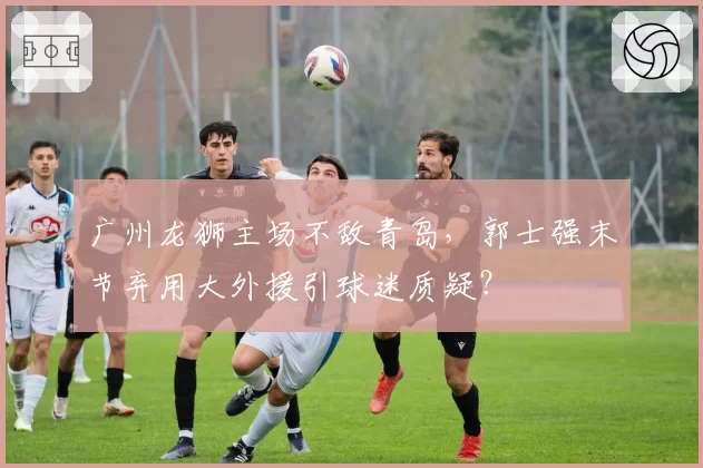 广州龙狮主场不敌青岛,郭士强末节弃用大外援引球迷质疑?