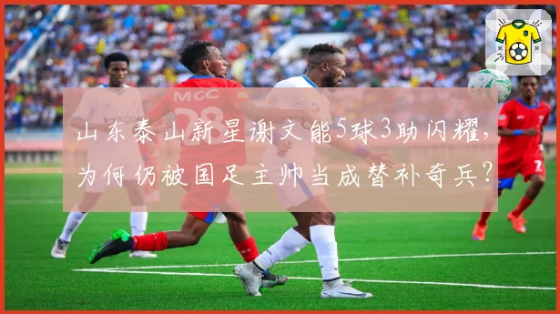 山东泰山新星谢文能5球3助闪耀,为何仍被国足主帅当成替补奇兵?