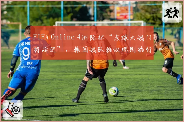 FIFA Online 4洲际杯“点球大战门将延迟”，韩国战队抗议规则执行不公