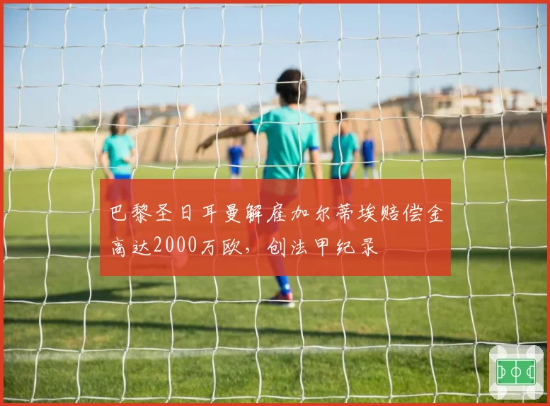 巴黎圣日耳曼解雇加尔蒂埃赔偿金高达2000万欧,创法甲纪录