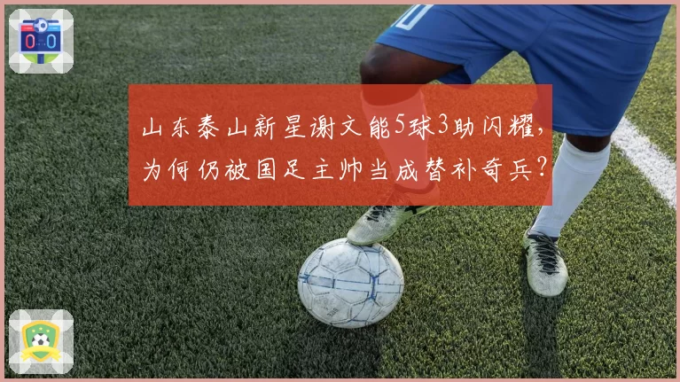 山东泰山新星谢文能5球3助闪耀，为何仍被国足主帅当成替补奇兵？