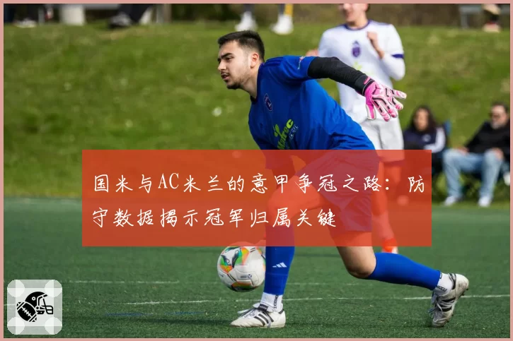 国米与AC米兰的意甲争冠之路:防守数据揭示冠军归属关键