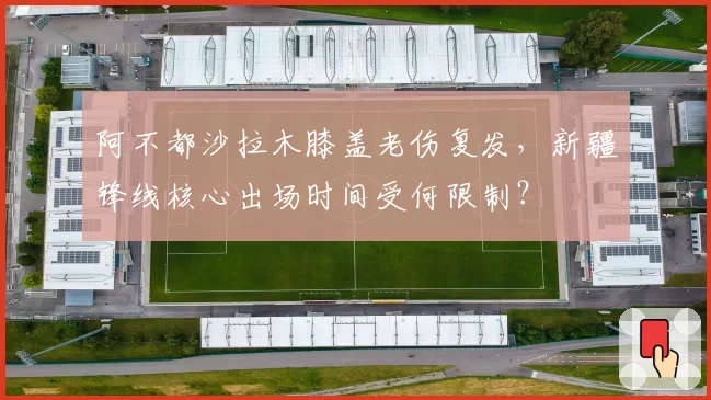 阿不都沙拉木膝盖老伤复发，新疆锋线核心出场时间受何限制？