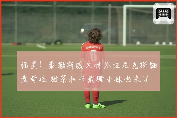 福星!泰勒斯威夫特见证尼克斯翻盘奇迹 甜茶和卡戴珊小妹也来了