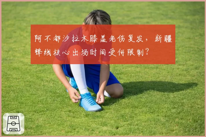 阿不都沙拉木膝盖老伤复发，新疆锋线核心出场时间受何限制？