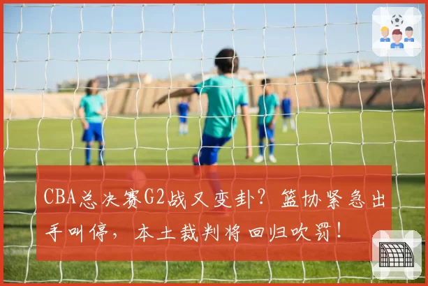 CBA总决赛G2战又变卦?篮协紧急出手叫停,本土裁判将回归吹罚!