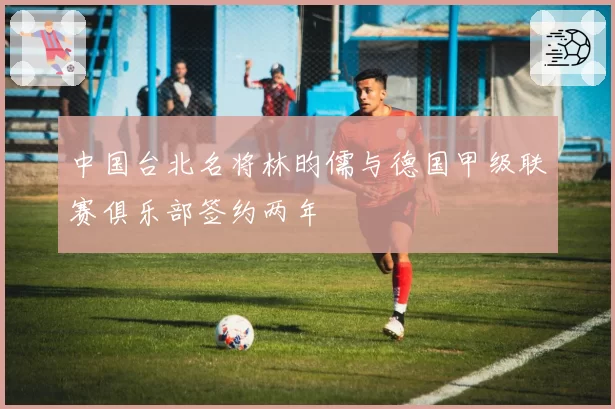 中国台北名将林昀儒与德国甲级联赛俱乐部签约两年