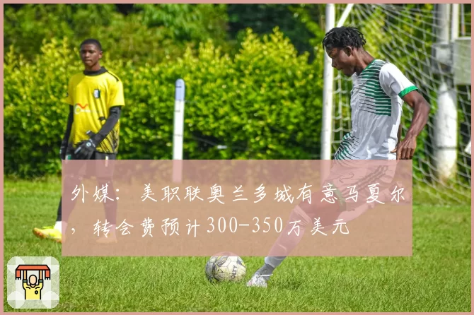 外媒:美职联奥兰多城有意马夏尔,转会费预计300-350万美元