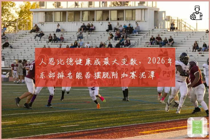 人恩比德健康成最大变数,2026年东部排名能否摆脱附加赛泥潭