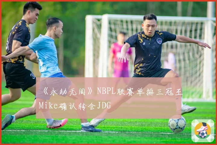 《永劫无间》NBPL联赛单排三冠王Mike确认转会JDG