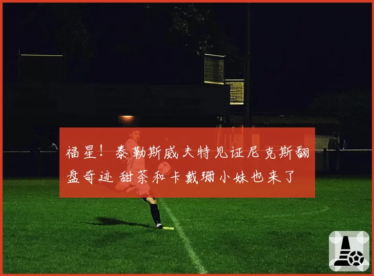 福星!泰勒斯威夫特见证尼克斯翻盘奇迹 甜茶和卡戴珊小妹也来了