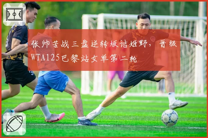 张帅苦战三盘逆转坂诘姬野，晋级WTA125巴黎站女单第二轮